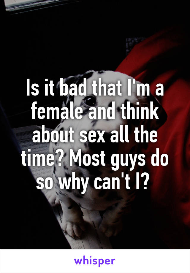 Is it bad that I'm a female and think about sex all the time? Most guys do so why can't I? 