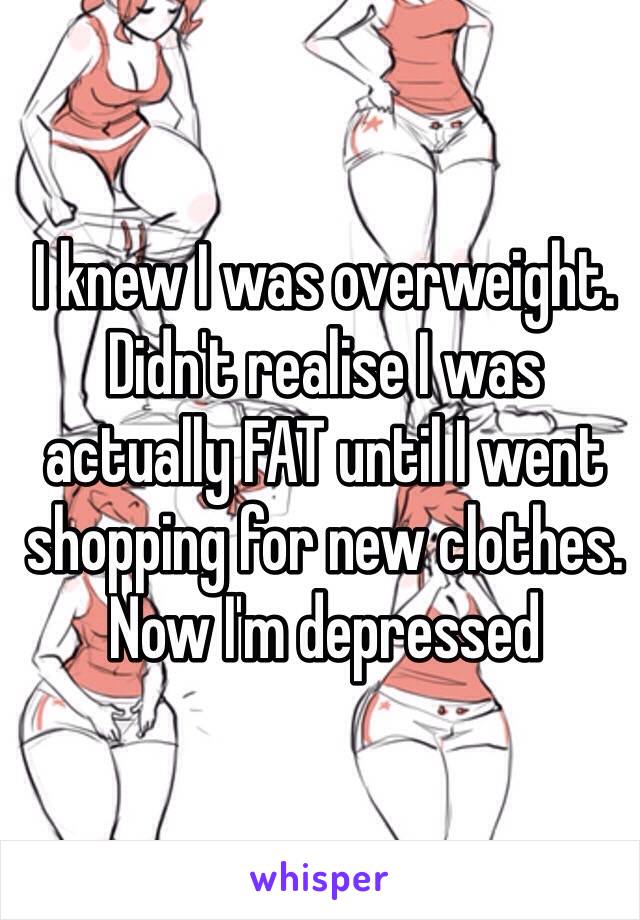 I knew I was overweight. Didn't realise I was actually FAT until I went shopping for new clothes. 
Now I'm depressed 