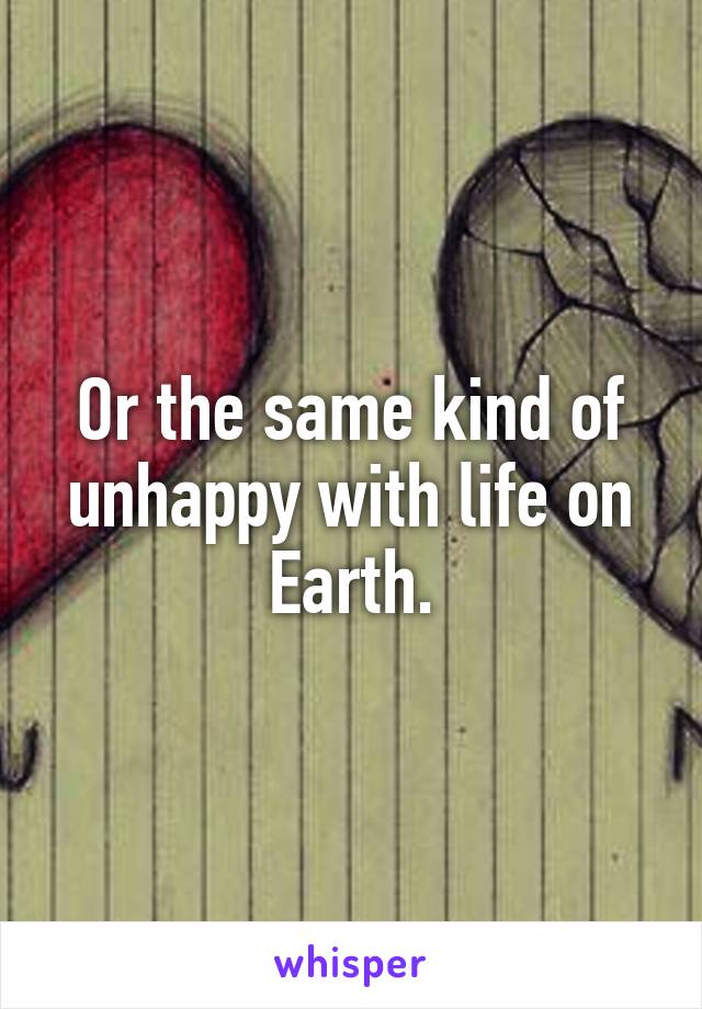 Or the same kind of unhappy with life on Earth.