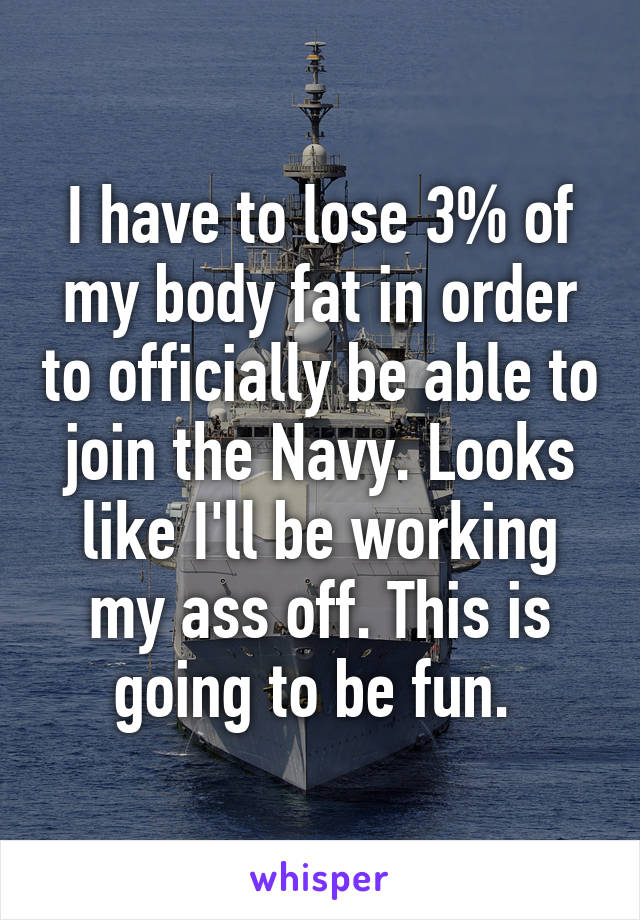I have to lose 3% of my body fat in order to officially be able to join the Navy. Looks like I'll be working my ass off. This is going to be fun. 