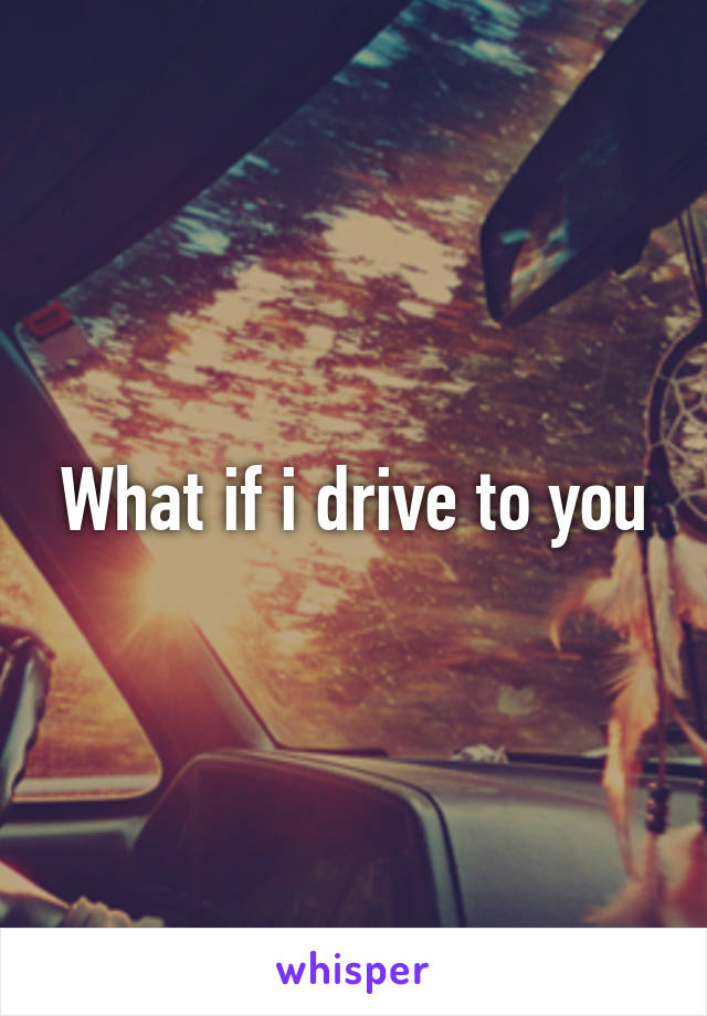 What if i drive to you