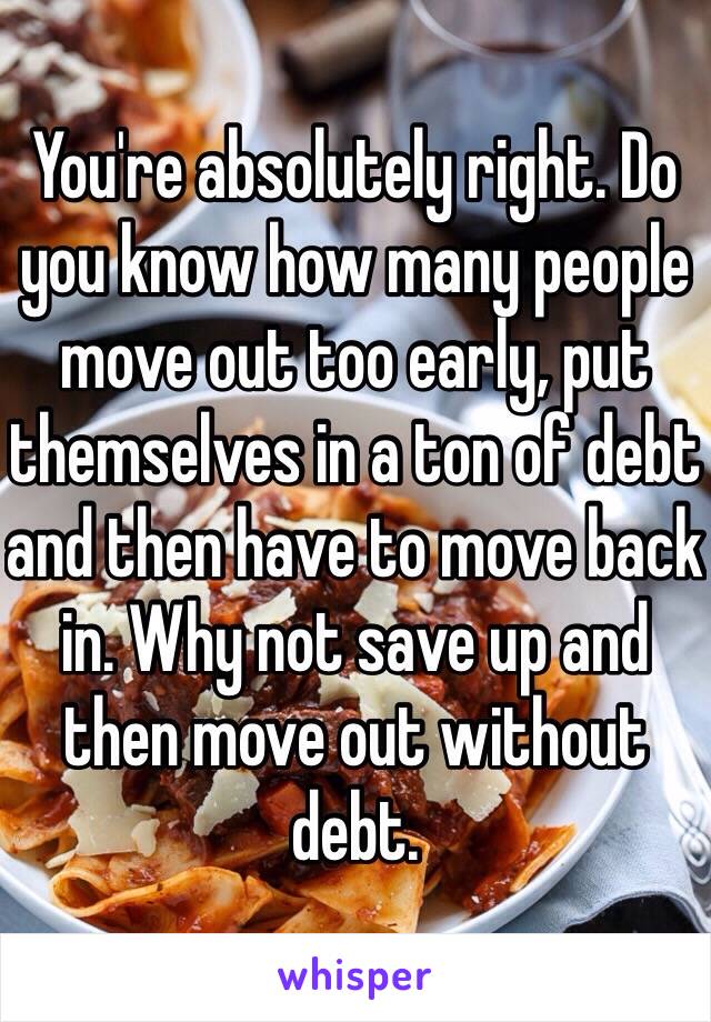 You're absolutely right. Do you know how many people move out too early, put themselves in a ton of debt and then have to move back in. Why not save up and then move out without debt. 