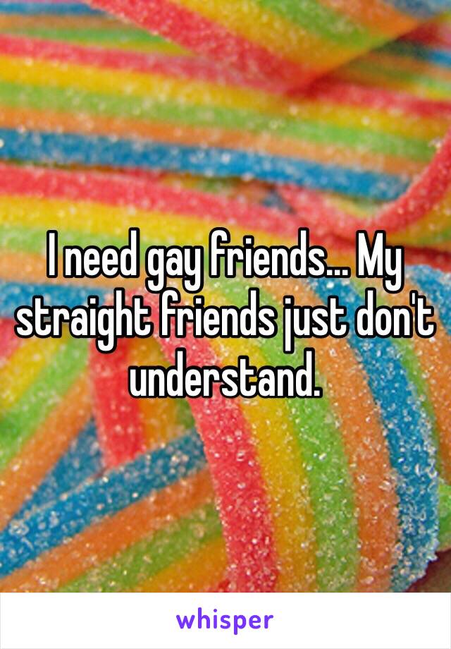 I need gay friends... My straight friends just don't understand. 