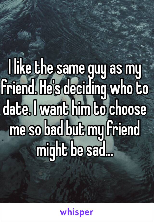I like the same guy as my friend. He's deciding who to date. I want him to choose me so bad but my friend might be sad...
