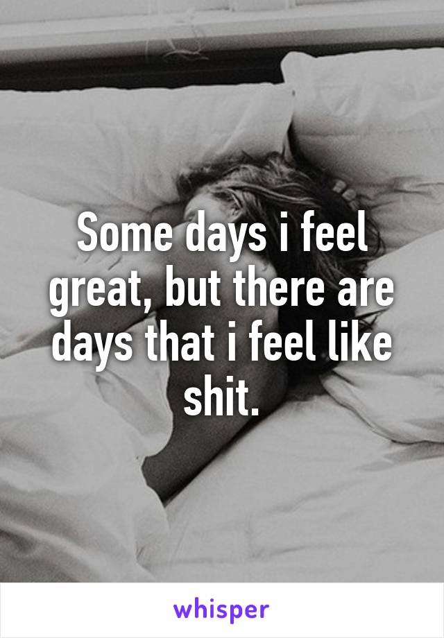 Some days i feel great, but there are days that i feel like shit.