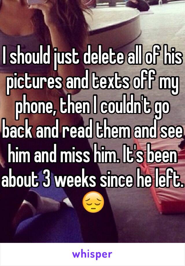 I should just delete all of his pictures and texts off my phone, then I couldn't go back and read them and see him and miss him. It's been about 3 weeks since he left. 😔