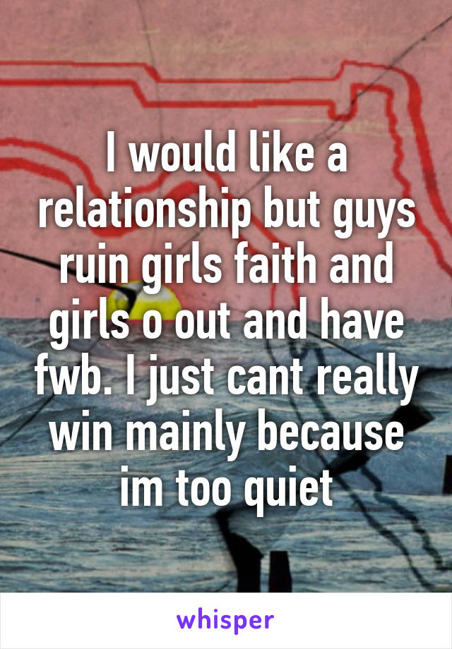 I would like a relationship but guys ruin girls faith and girls o out and have fwb. I just cant really win mainly because im too quiet