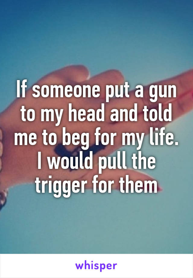If someone put a gun to my head and told me to beg for my life. I would pull the trigger for them