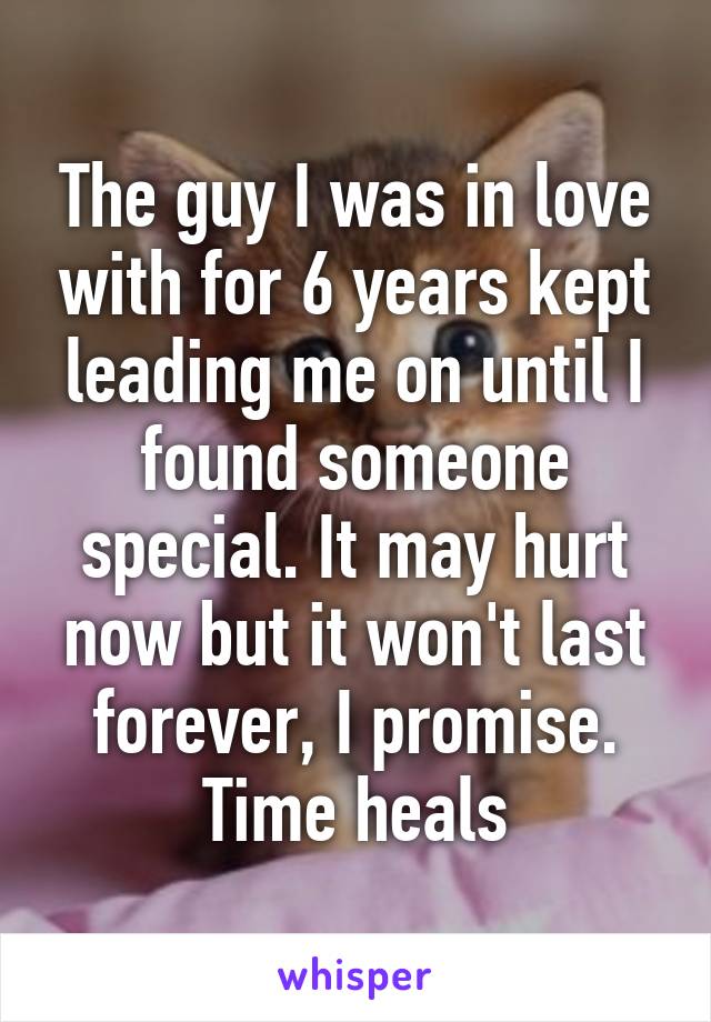 The guy I was in love with for 6 years kept leading me on until I found someone special. It may hurt now but it won't last forever, I promise. Time heals