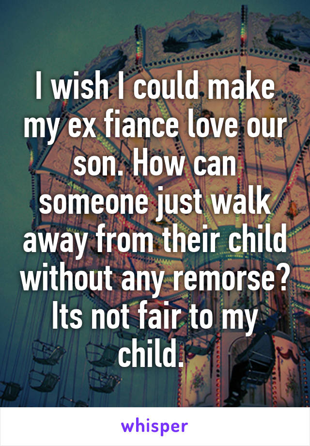 I wish I could make my ex fiance love our son. How can someone just walk away from their child without any remorse? Its not fair to my child. 