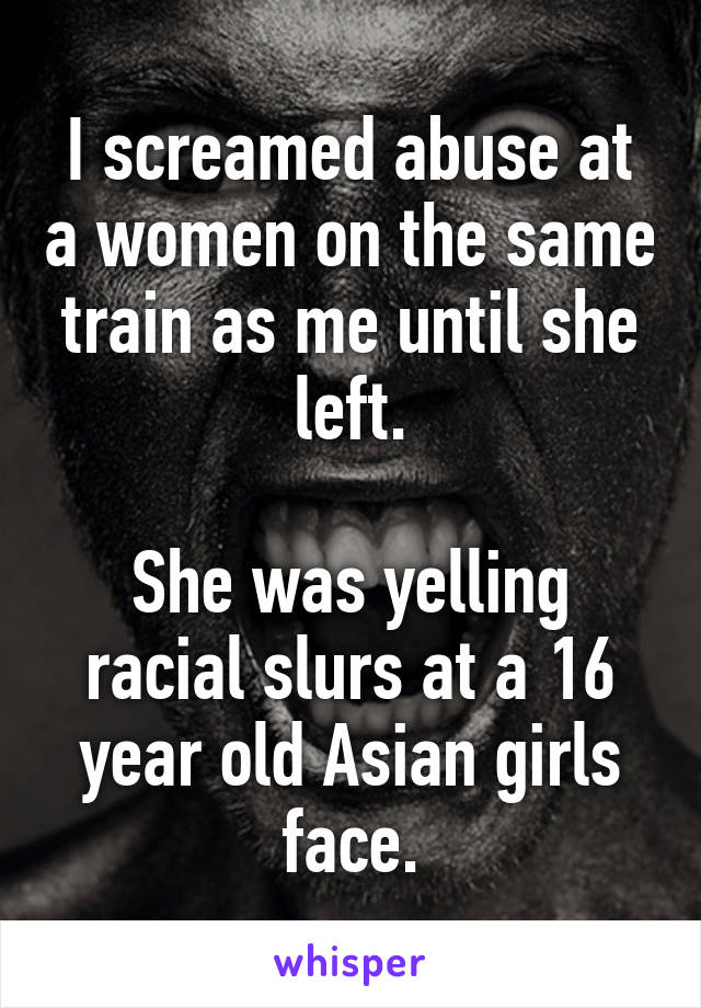 I screamed abuse at a women on the same train as me until she left.

She was yelling racial slurs at a 16 year old Asian girls face.