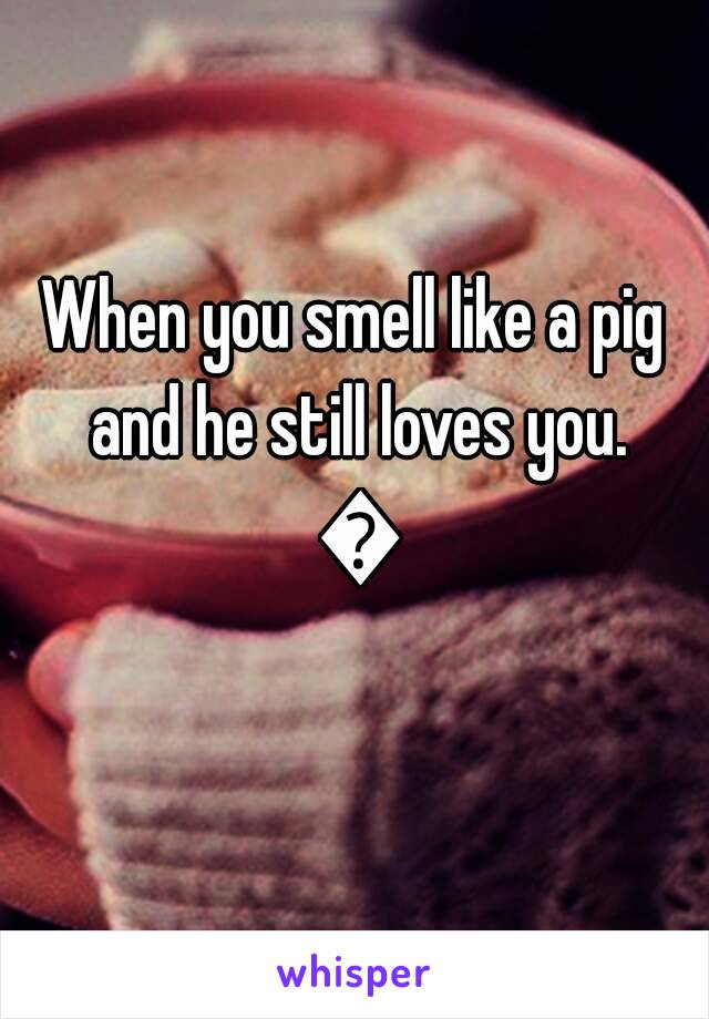 When you smell like a pig and he still loves you. 💓