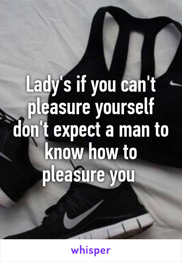 Lady's if you can't pleasure yourself don't expect a man to know how to pleasure you 