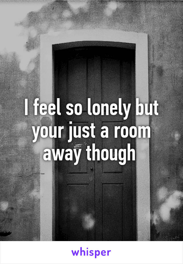 I feel so lonely but your just a room away though 