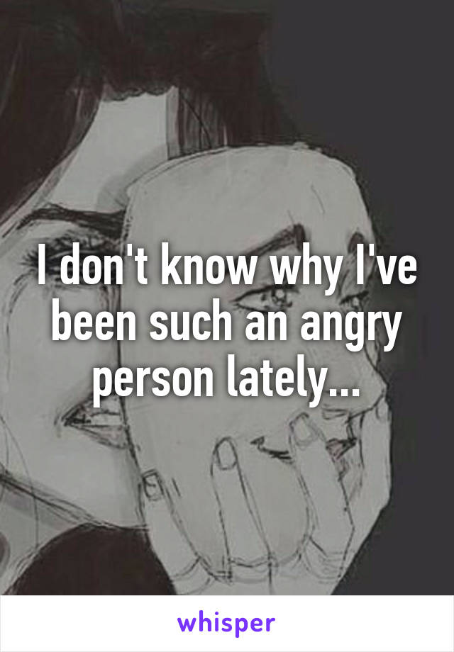 I don't know why I've been such an angry person lately...