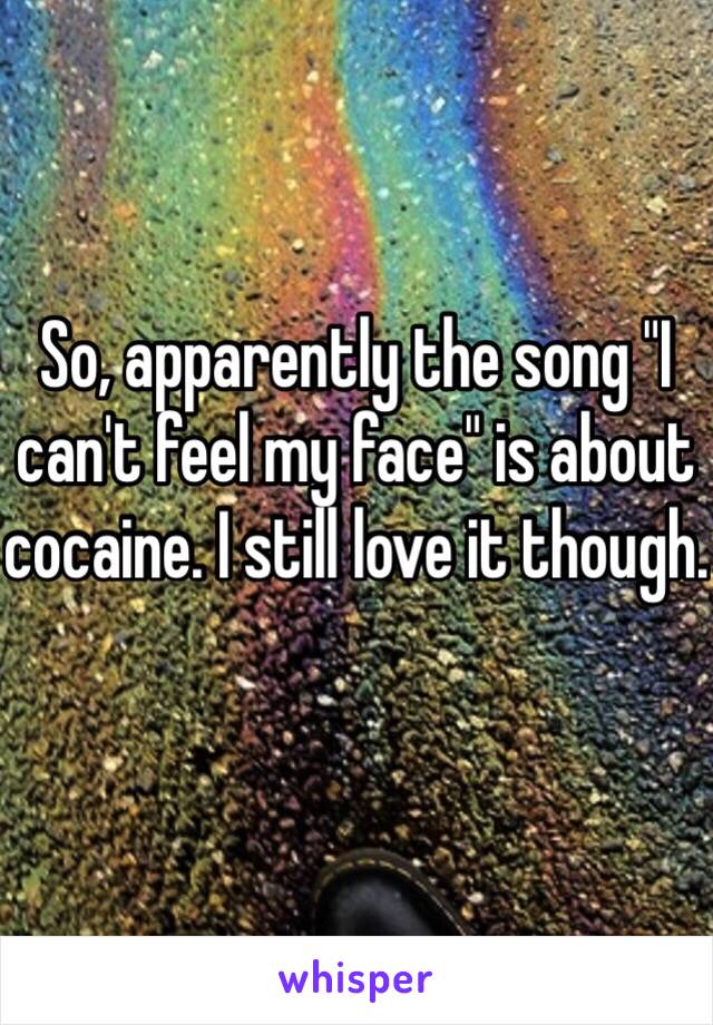 So, apparently the song "I can't feel my face" is about cocaine. I still love it though. 