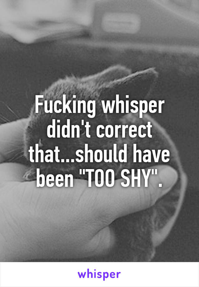 Fucking whisper didn't correct that...should have been "TOO SHY".