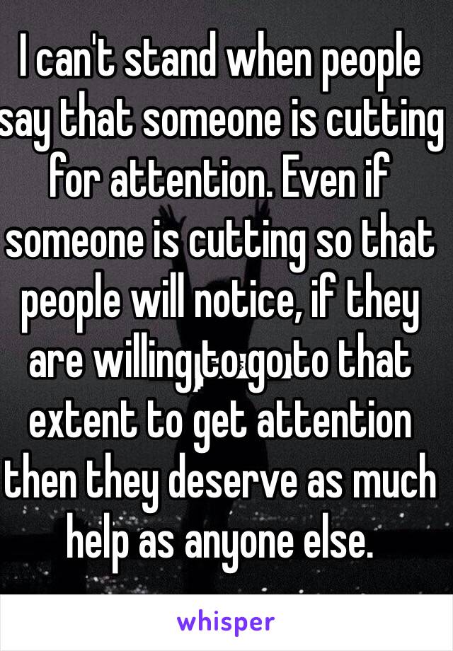 I can't stand when people say that someone is cutting for attention. Even if someone is cutting so that people will notice, if they are willing to go to that extent to get attention then they deserve as much help as anyone else. 