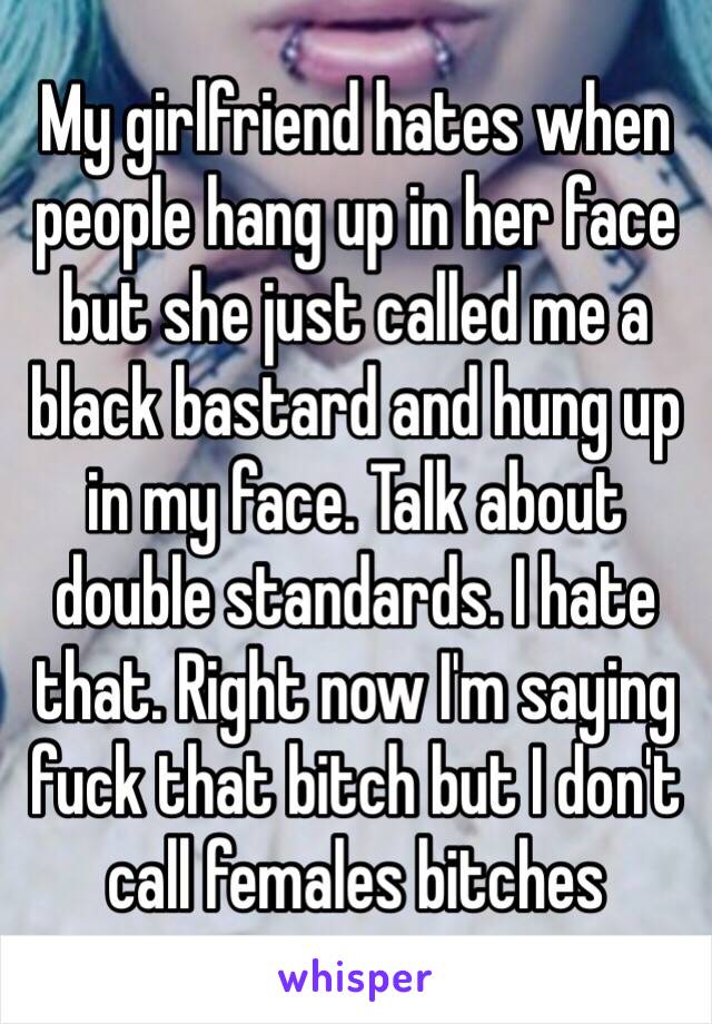 My girlfriend hates when people hang up in her face but she just called me a black bastard and hung up in my face. Talk about double standards. I hate that. Right now I'm saying fuck that bitch but I don't call females bitches 