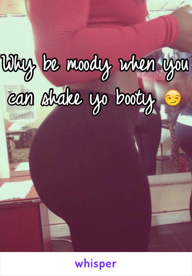 Why be moody when you can shake yo booty 😏
