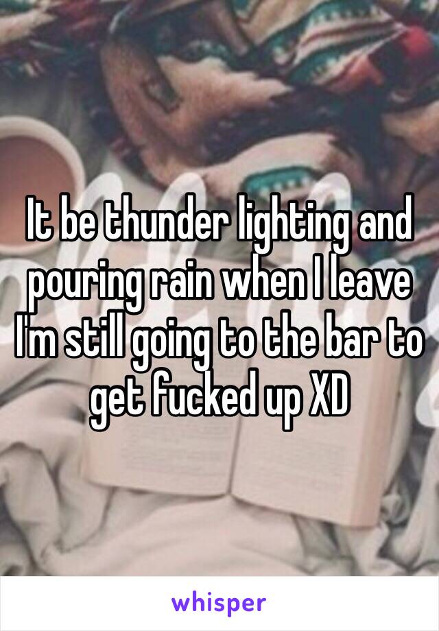 It be thunder lighting and pouring rain when I leave I'm still going to the bar to get fucked up XD