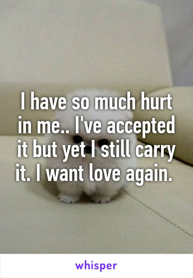 I have so much hurt in me.. I've accepted it but yet I still carry it. I want love again. 