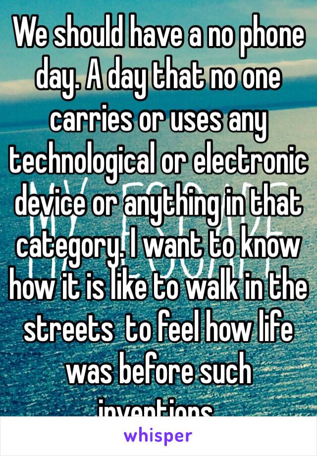 We should have a no phone day. A day that no one carries or uses any technological or electronic device or anything in that category. I want to know how it is like to walk in the streets  to feel how life was before such inventions.