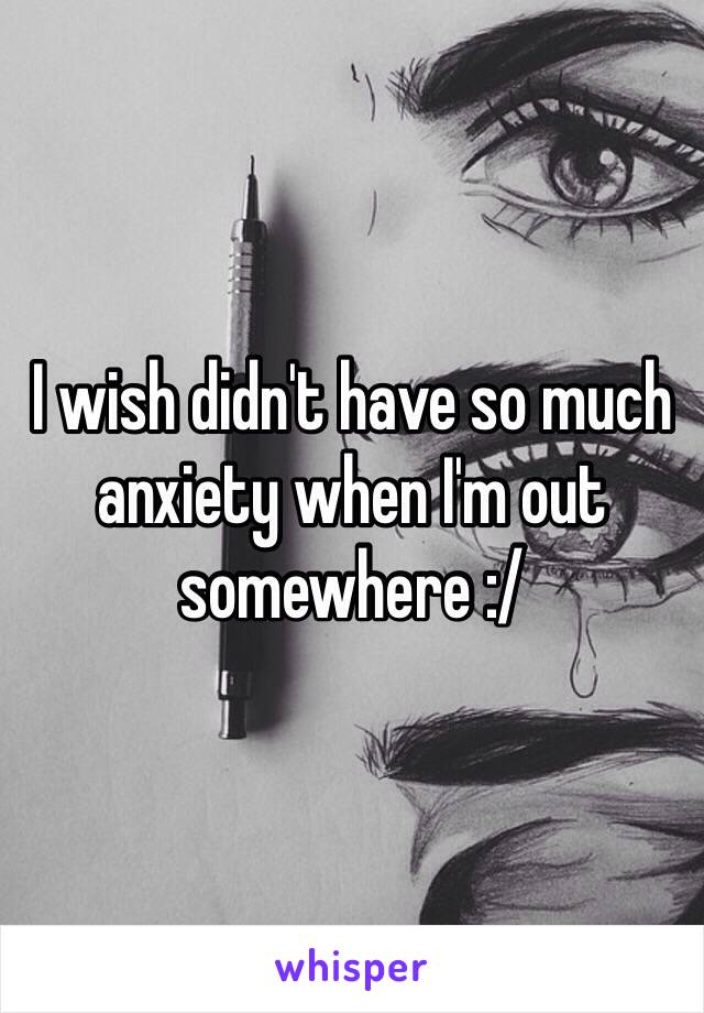 I wish didn't have so much anxiety when I'm out somewhere :/ 