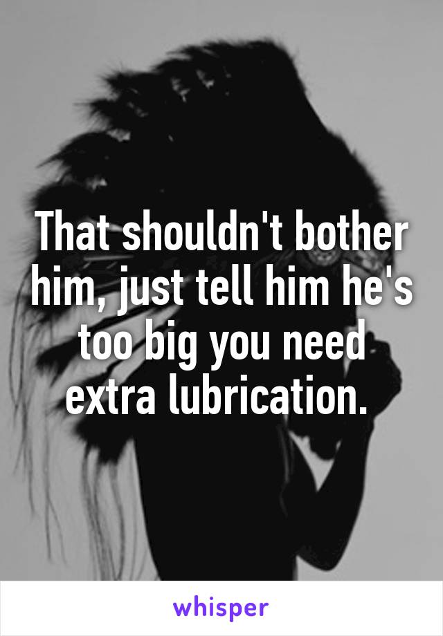 That shouldn't bother him, just tell him he's too big you need extra lubrication. 