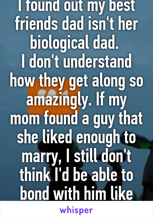 I found out my best friends dad isn't her biological dad. 
I don't understand how they get along so amazingly. If my mom found a guy that she liked enough to marry, I still don't think I'd be able to bond with him like that 