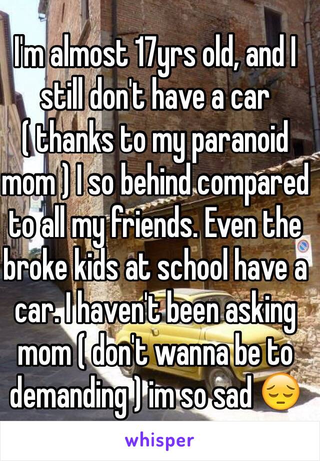 I'm almost 17yrs old, and I still don't have a car ( thanks to my paranoid mom ) I so behind compared to all my friends. Even the broke kids at school have a car. I haven't been asking mom ( don't wanna be to demanding ) im so sad 😔