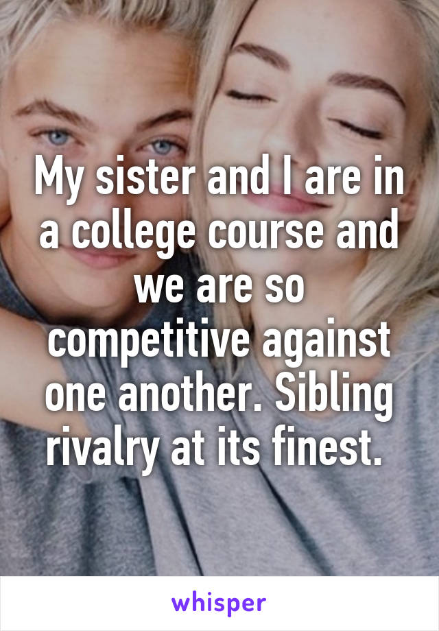 My sister and I are in a college course and we are so competitive against one another. Sibling rivalry at its finest. 