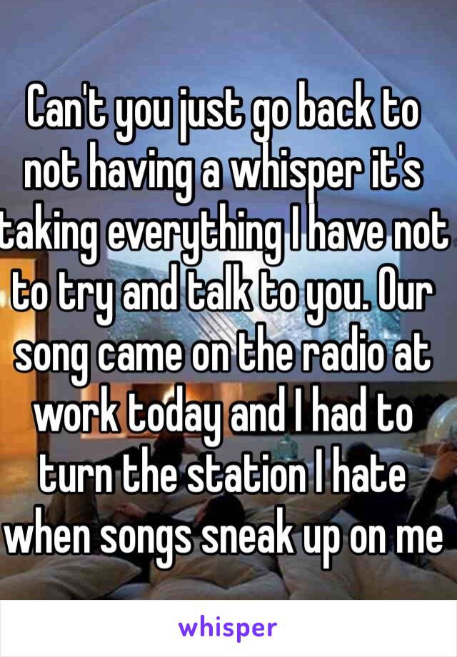 Can't you just go back to not having a whisper it's taking everything I have not to try and talk to you. Our song came on the radio at work today and I had to turn the station I hate when songs sneak up on me 