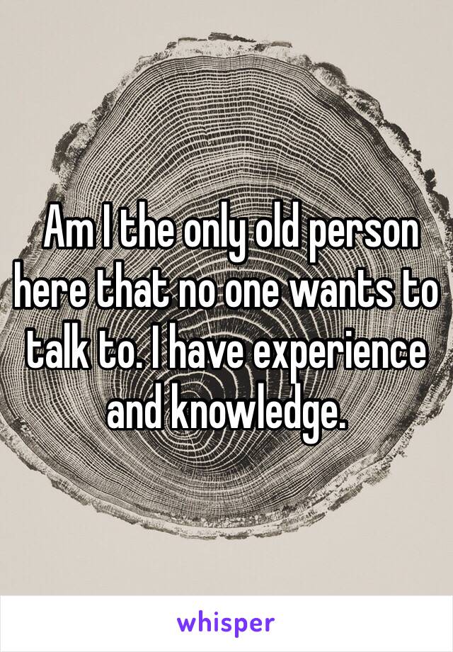  Am I the only old person here that no one wants to talk to. I have experience and knowledge. 