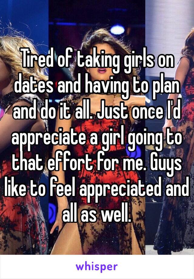 Tired of taking girls on dates and having to plan and do it all. Just once I'd appreciate a girl going to that effort for me. Guys like to feel appreciated and all as well. 