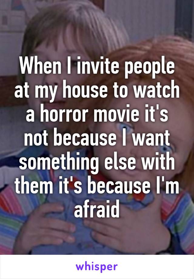 When I invite people at my house to watch a horror movie it's not because I want something else with them it's because I'm afraid