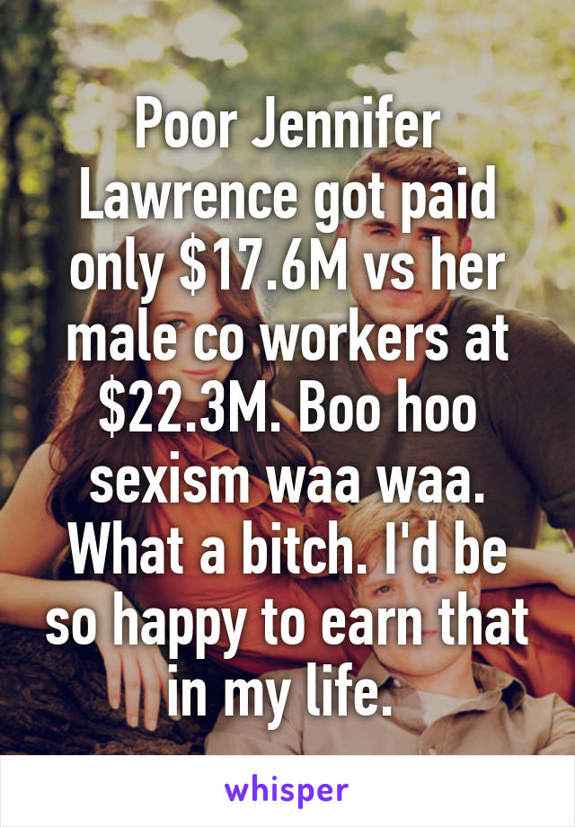Poor Jennifer Lawrence got paid only $17.6M vs her male co workers at $22.3M. Boo hoo sexism waa waa. What a bitch. I'd be so happy to earn that in my life. 