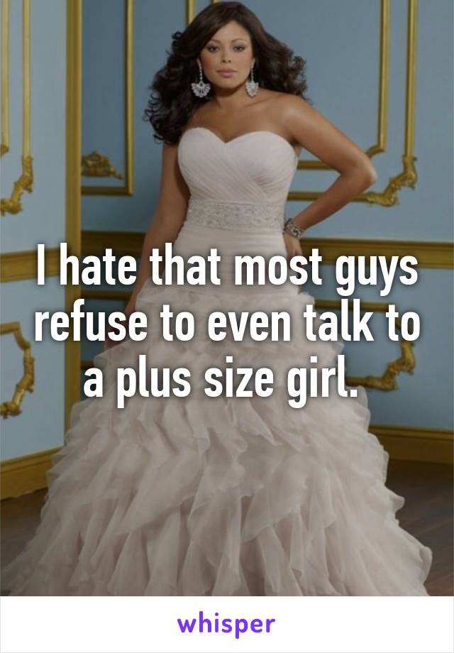 I hate that most guys refuse to even talk to a plus size girl. 