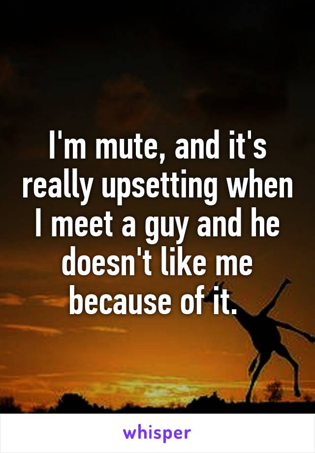 I'm mute, and it's really upsetting when I meet a guy and he doesn't like me because of it. 