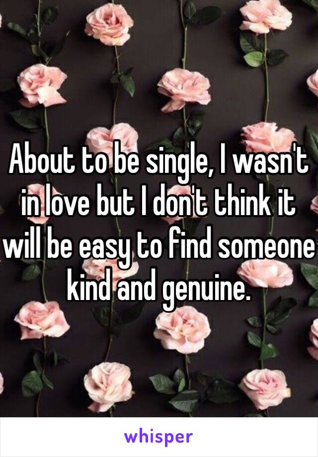 About to be single, I wasn't in love but I don't think it will be easy to find someone kind and genuine.