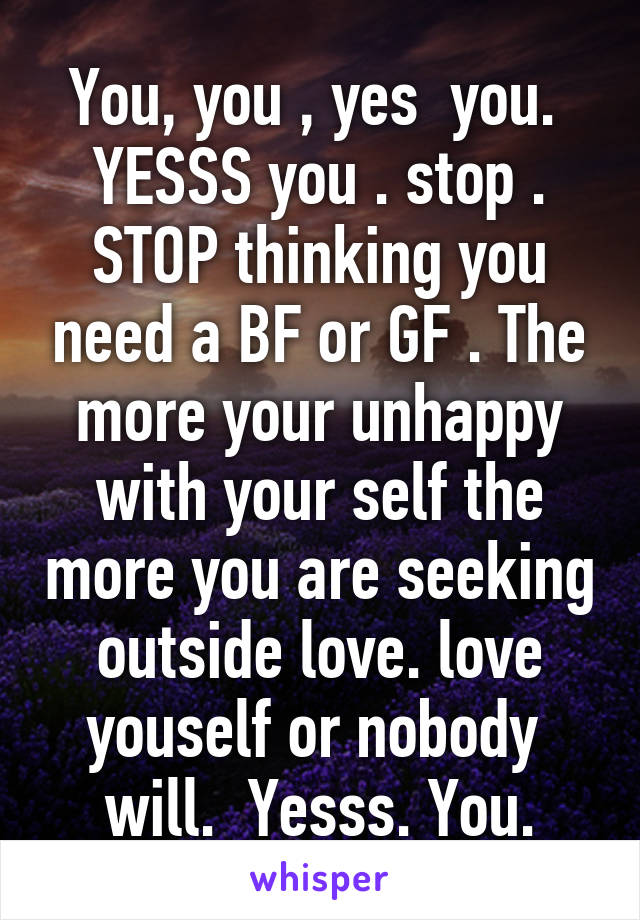 You, you , yes  you.  YESSS you . stop . STOP thinking you need a BF or GF . The more your unhappy with your self the more you are seeking outside love. love youself or nobody  will.  Yesss. You.