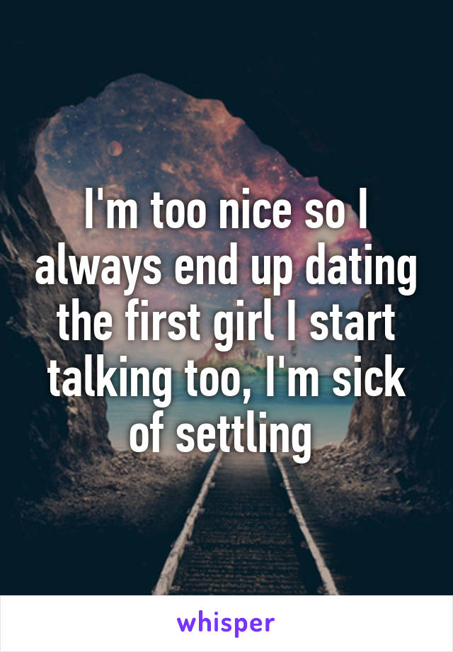 I'm too nice so I always end up dating the first girl I start talking too, I'm sick of settling 