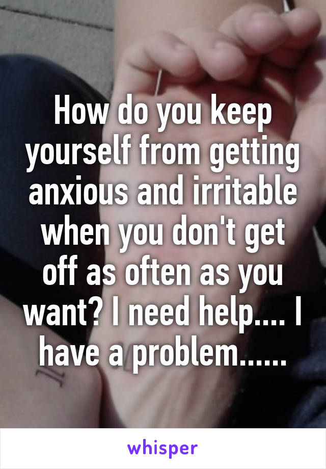 How do you keep yourself from getting anxious and irritable when you don't get off as often as you want? I need help.... I have a problem......