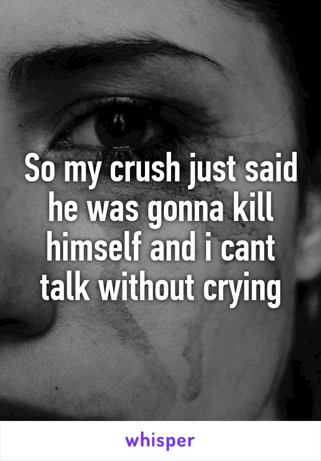 So my crush just said he was gonna kill himself and i cant talk without crying