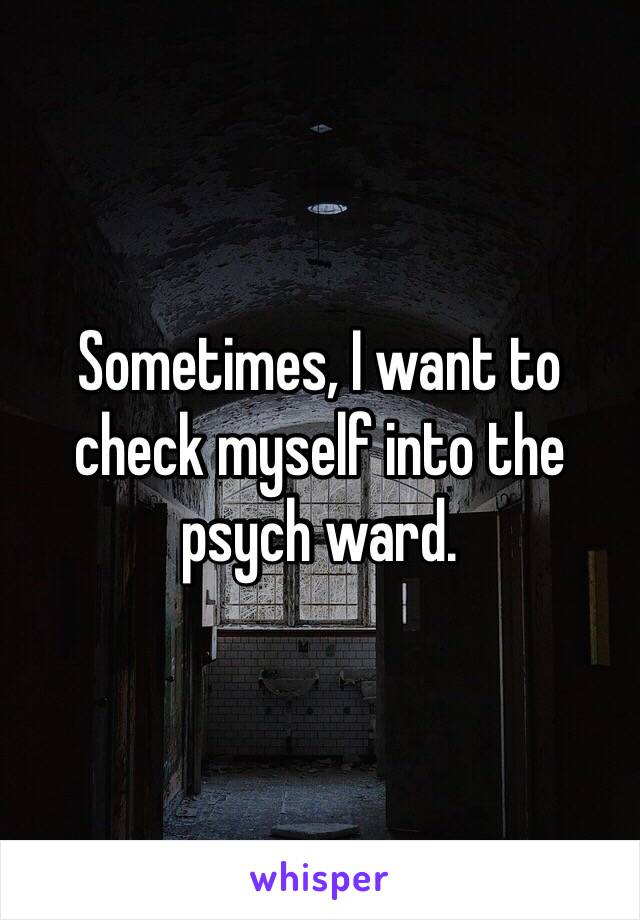 Sometimes, I want to check myself into the psych ward.