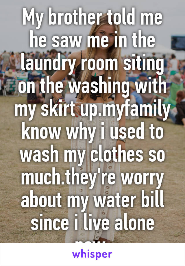 My brother told me he saw me in the laundry room siting on the washing with my skirt up.myfamily know why i used to wash my clothes so much.they're worry about my water bill since i live alone now.