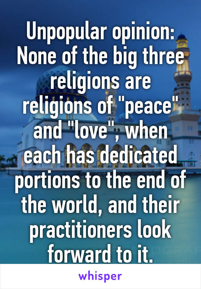 Unpopular opinion: None of the big three religions are religions of "peace" and "love", when each has dedicated portions to the end of the world, and their practitioners look forward to it.