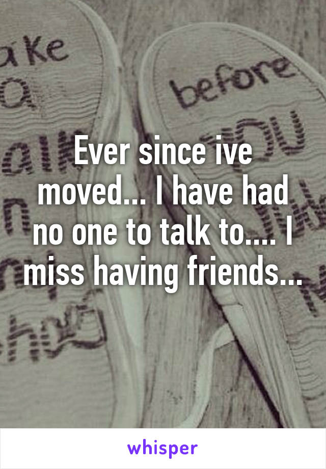 Ever since ive moved... I have had no one to talk to.... I miss having friends... 