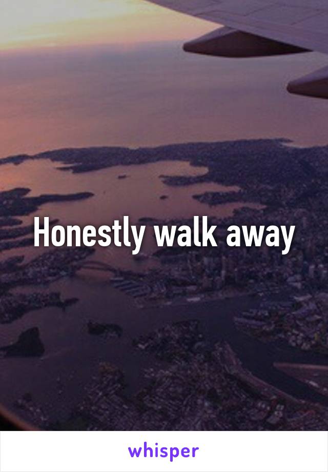 Honestly walk away