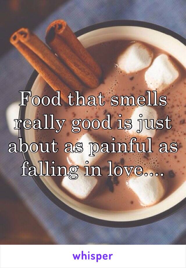 Food that smells really good is just about as painful as falling in love....